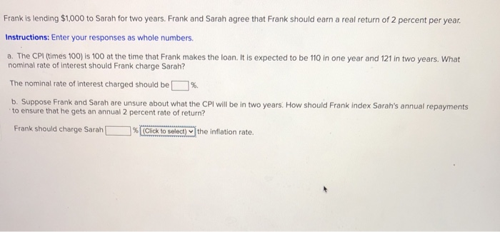 Frank is lending $1,000 to Sarah for two years. Frank and Sarah agree that Frank should earn a real return of 2 percent per year.
Instructions: Enter your responses as whole numbers.
a. The CPI (times 100) is 100 at the time that Frank makes the loan. It is expected to be 110 in one year and 121 in two years. What
nominal rate of interest should Frank charge Sarah?
The nominal rate of interest charged should be
b. Suppose Frank and Sarah are unsure about what the CPI will be in two years. How should Frank index Sarah's annual repayments
to ensure that he gets an annual 2 percent rate of return?
Frank should charge Sarah [
%(Click to select) the inflation rate.
%.