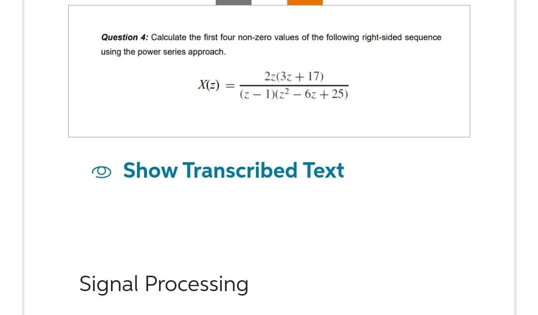 Question 4: Calculate the first four non-zero values of the following right-sided sequence
using the power series approach.
X(z) =
2z(3z +17)
(z − 1)(z² - 6z+25)
Show Transcribed Text
Signal Processing