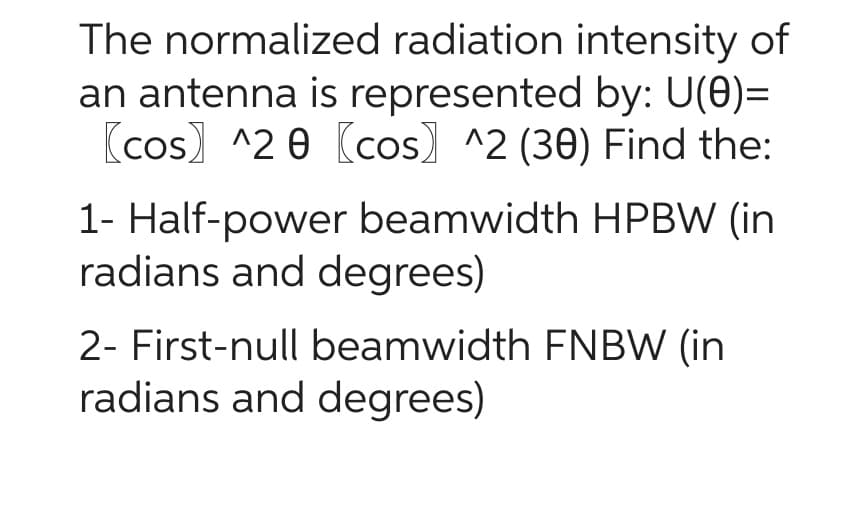 The normalized radiation intensity of
an antenna is represented by: U(0)=
[cos) 20 (cos) ^2 (30) Find the:
1- Half-power beamwidth HPBW (in
radians and degrees)
2- First-null beamwidth FNBW (in
radians and degrees)