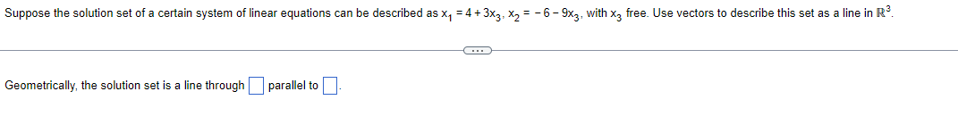 Suppose the solution set of a certain system of linear equations can be described as x₁ = 4 + 3x3, x₂ = -6-9x3, with x3 free. Use vectors to describe this set as a line in R³.
Geometrically, the solution set is a line through parallel to