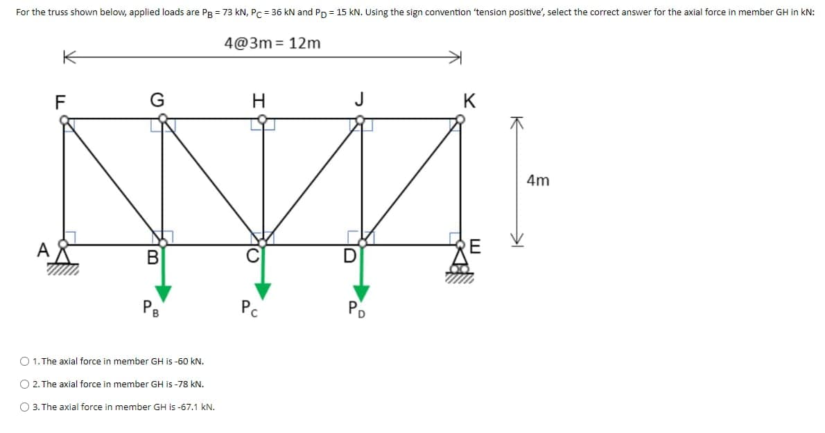 For the truss shown below, applied loads are PB = 73 kN, Pc = 36 kN and PD = 15 kN. Using the sign convention 'tension positive', select the correct answer for the axial force in member GH in kN:
4@3m 12m
F
N
B
PB
O 1. The axial force in member GH is -60 kN.
O 2. The axial force in member GH is -78 kN.
O 3. The axial force in member GH is -67.1 kN.
Pc
10
D
키
4m