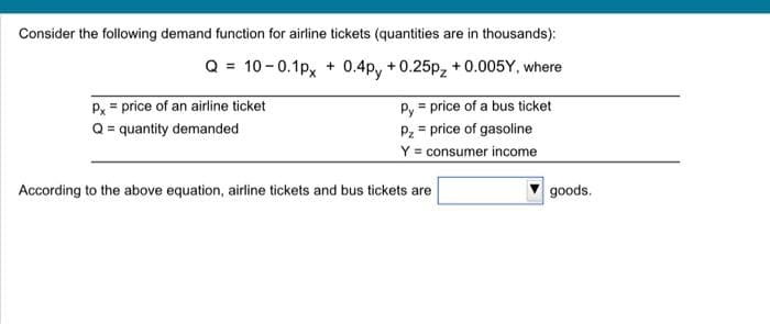 Consider the following demand function for airline tickets (quantities are in thousands):
Q = 10-0.1px + 0.4py +0.25p₂ +0.005Y, where
Py = price of a bus ticket
Pz price of gasoline
Y = consumer income
Px = price of an airline ticket
Q = quantity demanded
According to the above equation, airline tickets and bus tickets are
goods.