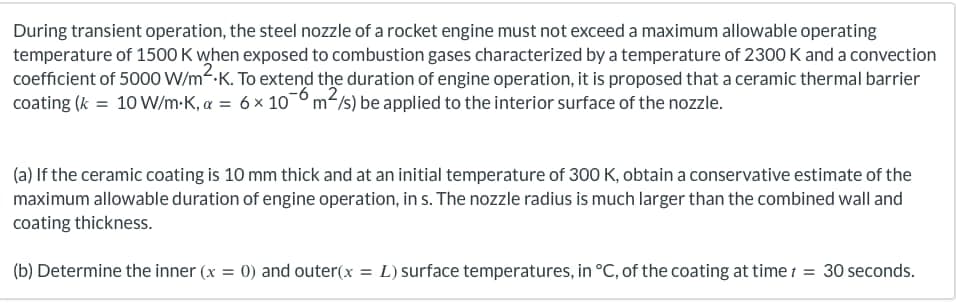 During transient operation, the steel nozzle of a rocket engine must not exceed a maximum allowable operating
temperature of 1500 K when exposed to combustion gases characterized by a temperature of 2300 K and a convection
coefficient of 5000 W/m².K. To extend the duration of engine operation, it is proposed that a ceramic thermal barrier
coating (k = 10 W/m-K, α = 6 × 106 m²/s) be applied to the interior surface of the nozzle.
(a) If the ceramic coating is 10 mm thick and at an initial temperature of 300 K, obtain a conservative estimate of the
maximum allowable duration of engine operation, in s. The nozzle radius is much larger than the combined wall and
coating thickness.
(b) Determine the inner (x = 0) and outer(x = L) surface temperatures, in °C, of the coating at time t = 30 seconds.