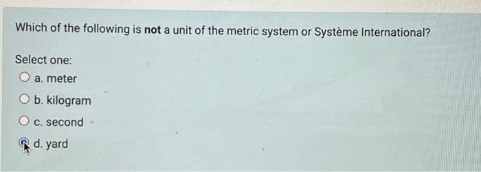 Which of the following is not a unit of the metric system or Système International?
Select one:
a. meter
O b. kilogram
c. second
d. yard