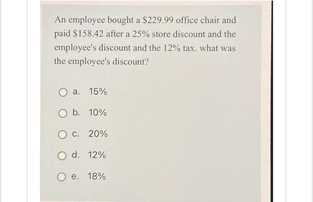 An employee bought a $229.99 office chair and
paid $158.42 after a 25% store discount and the
employee's discount and the 12% tax. what was
the employee's discount?
O a. 15%
O b. 10%
O c. 20%
O d. 12%
e. 18%
