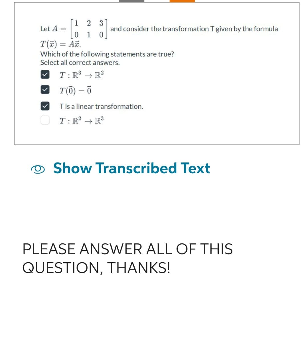 1
2
0 1
Let A =
T(x) = Ax.
3
and consider the transformation T given by the formula
Which of the following statements are true?
Select all correct answers.
T: R³ → R²
T(0) = 0
T is a linear transformation.
T: R² R³
Show Transcribed Text
PLEASE ANSWER ALL OF THIS
QUESTION, THANKS!