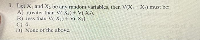 1. Let X₁ and X₂ be any random variables, then V(X₁ + X₂) must be:
A) greater than V(X₁) + V(X₂).
B) less than V(X₁) + V(X₂).
C) 0.
D) None of the above.