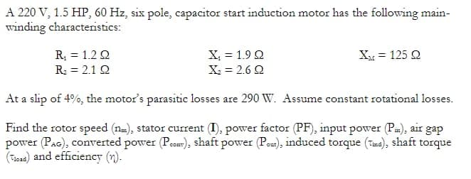 A 220 V, 1.5 HP, 60 Hz, six pole, capacitor start induction motor has the following main-
winding characteristics:
R₁ = 12Q
R₂ = 2.1 Q
X₁ = 1.9 Q
X₂ = 2.6 Q
X = 125 Q
At a slip of 4%, the motor's parasitic losses are 290 W. Assume constant rotational losses.
Find the rotor speed (nm), stator current (I), power factor (PF), input power (Pi), air gap
power (PAG), converted power (P..), shaft power (Paut), induced torque (Tma), shaft torque
(od) and efficiency (n).