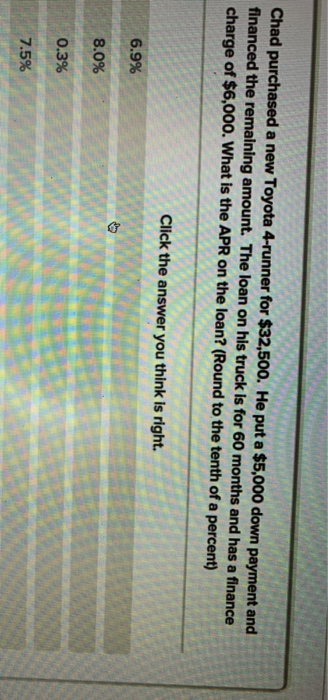 Chad purchased a new Toyota 4-runner for $32,500. He put a $5,000 down payment and
financed the remaining amount. The loan on his truck is for 60 months and has a finance
charge of $6,000. What is the APR on the loan? (Round to the tenth of a percent)
6.9%
8.0%
0.3%
7.5%
Click the answer you think is right.
