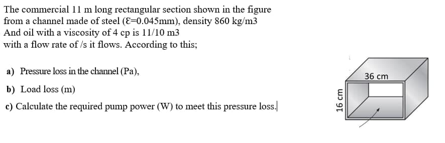 The commercial 11 m long rectangular section shown in the figure
from a channel made of steel (E=0.045mm), density 860 kg/m3
And oil with a viscosity of 4 cp is 11/10 m3
with a flow rate of /s it flows. According to this;
a) Pressure loss in the channel (Pa),
b) Load loss (m)
c) Calculate the required pump power (W) to meet this pressure loss.
16 cm
36 cm