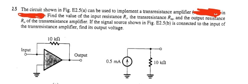 in
2.5 The circuit shown in Fig. E2.5(a) can be used to implement a transresistance amplifier (
Find the value of the input resistance R₁, the transresistance R, and the output resistance
R, of the transresistance amplifier. If the signal source shown in Fig. E2.5(b) is connected to the input of
the transresistance amplifier, find its output voltage.
Input
10 kn
ww
Output
0.5 mA (
10 ΚΩ