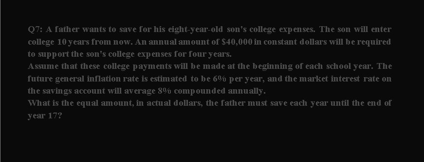Q7: A father wants to save for his eight-year-old son's college expenses. The son will enter
college 10 years from now. An annual amount of $40,000 in constant dollars will be required
to support the son's college expenses for four years.
Assume that these college payments will be made at the beginning of each school year. The
future general inflation rate is estimated to be 6% per year, and the market interest rate on
the savings account will average 8% compounded annually.
What is the equal amount, in actual dollars, the father must save each year until the end of
year 17?