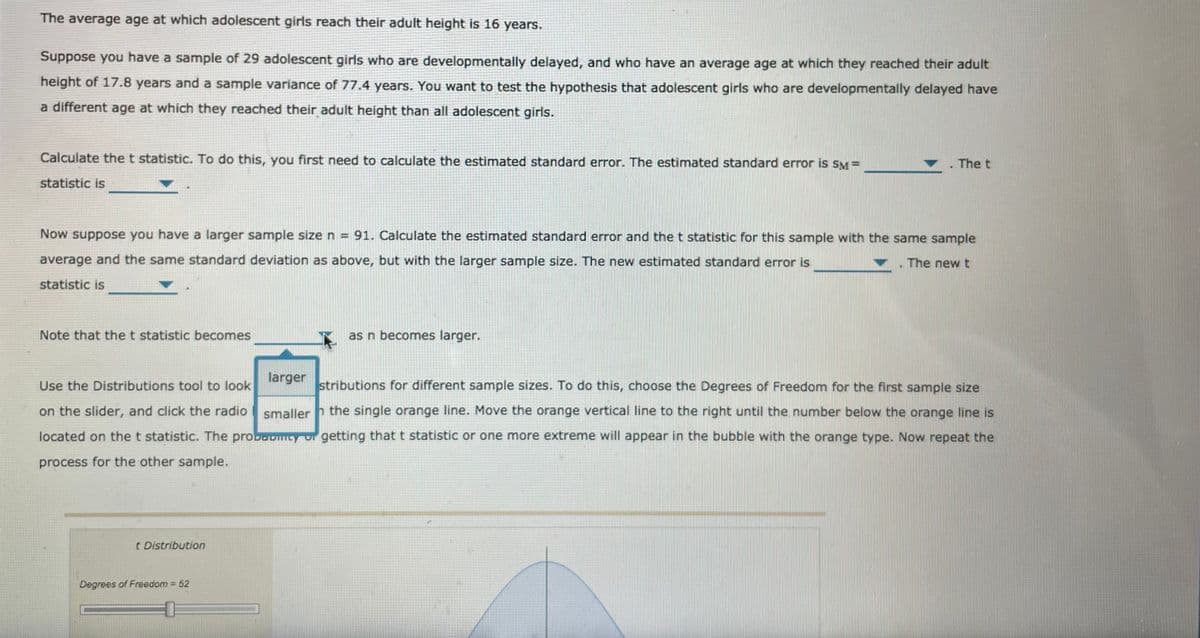 The average age at which adolescent girls reach their adult height is 16 years.
Suppose you have a sample of 29 adolescent girls who are developmentally delayed, and who have an average age at which they reached their adult
height of 17.8 years and a sample variance of 77.4 years. You want to test the hypothesis that adolescent girls who are developmentally delayed have
a different age at which they reached their adult height than all adolescent girls.
Calculate the t statistic. To do this, you first need to calculate the estimated standard error. The estimated standard error is SM=
The t
statistic is
Now suppose you have a larger sample size n = 91. Calculate the estimated standard error and the t statistic for this sample with the same sample
average and the same standard deviation as above, but with the larger sample size. The new estimated standard error is
The new t
statistic is
Note that the t statistic becomes
as n becomes larger.
larger
Use the Distributions tool to look
stributions for different sample sizes. To do this, choose the Degrees of Freedom for the first sample size
on the slider, and click the radio
smaller h the single orange line. Move the orange vertical line to the right until the number below the orange line is
located on the t statistic. The probovmty ur getting that t statistic or one more extreme will appear in the bubble with the orange type. Now repeat the
process for the other sample.
t Distribution
Degrees of Freedom 52
