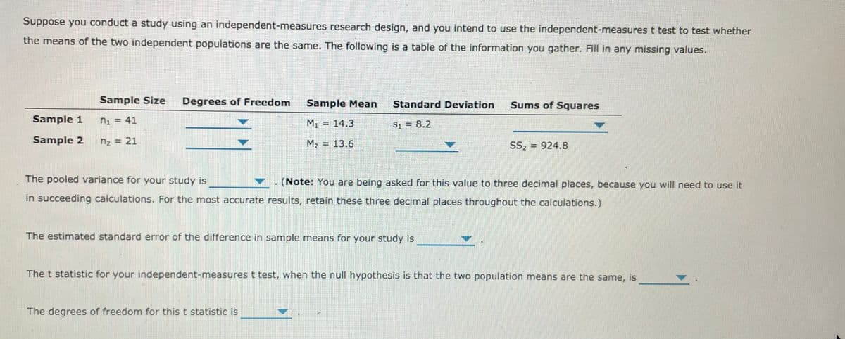 Suppose you conduct a study using an independent-measures research design, and you intend to use the independent-measures t test to test whether
the means of the two independent populations are the same. The following is a table of the information you gather. Fill in any missing values.
Sample Size
Degrees of Freedom
Sample Mean
Standard Deviation
Sums of Squares
Sample 1
n, = 41
M1 = 14.3
S = 8.2
Sample 2
n2 = 21
M2 = 13.6
SS2
924.8
The pooled variance for your study is
▼. (Note: You are being asked for this value to three decimal places, because you will need to use it
in succeeding calculations. For the most accurate results, retain these three decimal places throughout the calculations.)
The estimated standard error of the difference in sample means for your study is
The t statistic for your independent-measures t test, when the null hypothesis is that the two population means are the same, is
The degrees of freedom for this t statistic is
