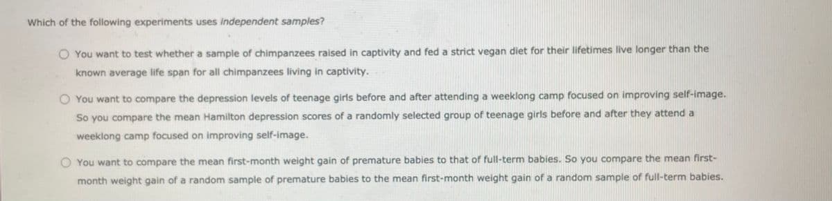 Which of the following experiments uses independent samples?
O You want to test whether a sample of chimpanzees raised in captivity and fed a strict vegan diet for their lifetimes live longer than the
known average life span for all chimpanzees living in captivity.
O You want to compare the depression levels of teenage girls before and after attending a weeklong camp focused on improving self-image.
So you compare the mean Hamilton depression scores of a randomly selected group of teenage girls before and after they attend a
weeklong camp focused on improving self-image.
O You want to compare the mean first-month weight gain of premature babies to that of full-term babies. So you compare the mean first-
month weight gain of a random sample of premature babies to the mean first-month weight gain of a random sample of full-term babies.
