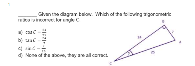 1.
Given the diagram below. Which of the following trigonometric
ratios is incorrect for angle C.
a) cos C
24
b) tan C
c) sin C :
d) None of the above, they are all correct.
25
25
