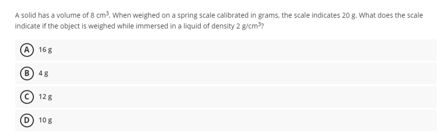 A solid has a volume of 8 cm3. When weighed on a spring scale calibrated in grams, the scale indicates 20 g. What does the scale
indicate if the object is weighed while immersed in a liquid of density 2 g/cm?
А) 16g
В) 48
12 8
D) 10 g
