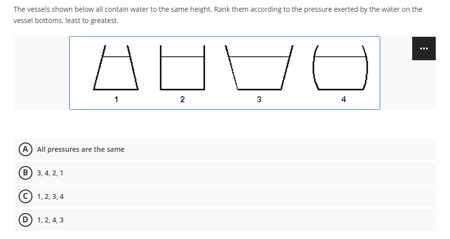 The vessels shown below all contain water to the same height. Rank them according to the pressure exerted by the water on the
vessel bottoms, least to greatest.
1
2
3
A All pressures are the same
в) 3,4, 2, 1
С) 1, 2, 3, 4
D) 1, 2, 4, 3
