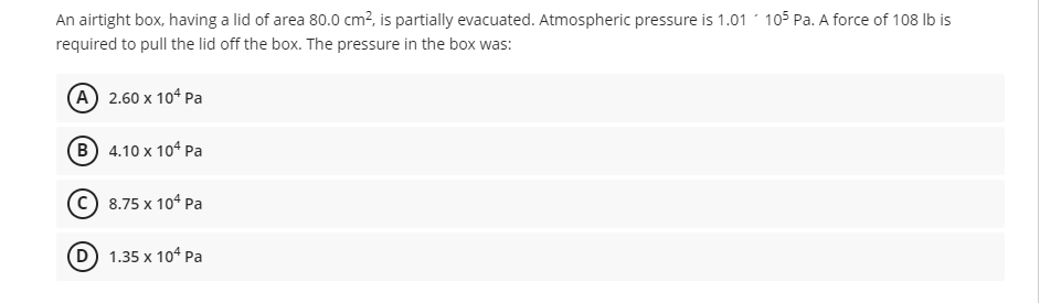 An airtight box, having a lid of area 80.0 cm?, is partially evacuated. Atmospheric pressure is 1.01 105 Pa. A force of 108 lb is
required to pull the lid off the box. The pressure in the box was:
A 2.60 x 104 Pa
B 4.10 x 104 Pa
© 8.75 x 104 Pa
D) 1.35 x 104 Pa
