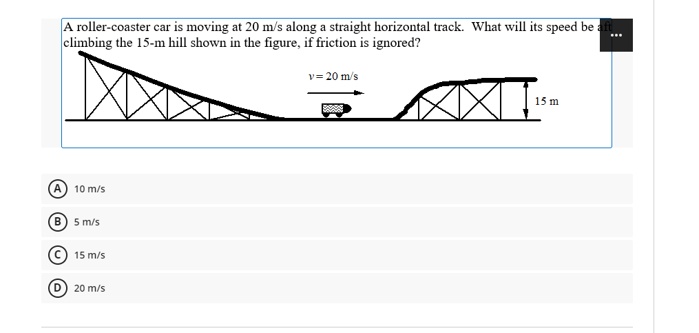 A roller-coaster car is moving at 20 m/s along a straight horizontal track. What will its speed be
climbing the 15-m hill shown in the figure, if friction is ignored?
v= 20 m/s
15 m
(A) 10 m/s
B) 5 m/s
15 m/s
20 m/s
