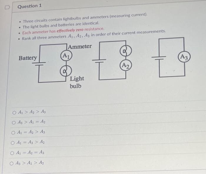 Question 1
• Three circuits contain lightbulbs and ammeters (measuring current).
The light bulbs and batteries are identical.
• Each ammeter has effectively zero resistance.
• Rank all three ammeters A1, A2, A3 in order of their current measurements.
.
Ammeter
(A1,
A3
tt t
L
Light
bulb
Battery
O A₁ > A2
> A3
O A3 > A1 = A₂
○ A₁ = A₂ > A3
O A₁ = A3 > A₂
O A₁ A2 A3
A3 > A1 > A₂
A2