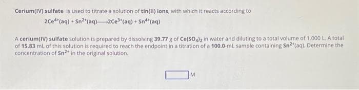 Cerium(IV) sulfate is used to titrate a solution of tin(II) ions, with which it reacts according to
2ce4+ (aq) + Sn²(aq)2Ce³(aq) + Sn**(aq)
A cerium(IV) sulfate solution is prepared by dissolving 39.77 g of Ce(SO4)2 in water and diluting to a total volume of 1.000 L. A total
of 15.83 mL of this solution is required to reach the endpoint in a titration of a 100.0-ml sample containing Sn²* (aq). Determine the
concentration of Sn²* in the original solution.
M