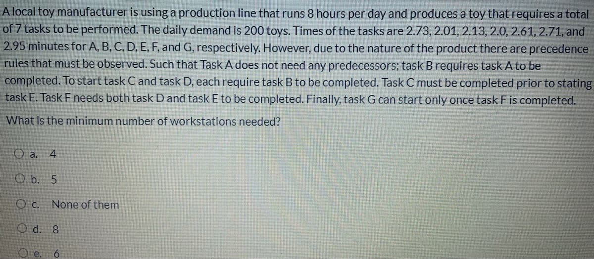 A local toy manufacturer is using a production line that runs 8 hours per day and produces a toy that requires a total
of 7 tasks to be performed. The daily demand is 200 toys. Times of the tasks are 2.73, 2.01, 2.13, 2.0, 2.61, 2.71, and
2.95 minutes for A, B, C, D, E, F, and G, respectively. However, due to the nature of the product there are precedence
rules that must be observed. Such that Task A does not need any predecessors; task Brequires task A to be
completed. To start task C and task D, each require task B to be completed. Task C must be completed prior to stating
task E. Task F needs both task D and task E to be completed. Finally, task G can start only once task Fis completed.
What is the minimum number of workstations needed?
O a.
4
O b. 5
O c. None of them
O d. 8
O e.
6.
