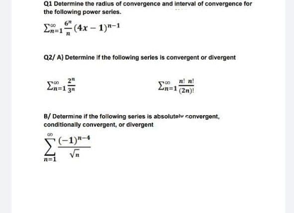 Q1 Determine the radius of convergence and interval of convergence for
the following power series.
E-1 (4x - 1)n-1
Q2/ A) Determine if the following series is convergent or divergent
so n! n!
Ln=1 (2n)!
2n=13n
B/ Determine if the following series is absolutelv convergent,
conditionally convergent, or divergent
00
F(-1)"-4
Vn
n=1
