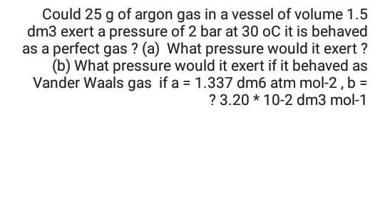 Could 25 g of argon gas in a vessel of volume 1.5
dm3 exert a pressure of 2 bar at 30 oC it is behaved
as a perfect gas ? (a) What pressure would it exert ?
(b) What pressure would it exert if it behaved as
Vander Waals gas if a 1.337 dm6 atm mol-2, b =
? 3.20 * 10-2 dm3 mol-1
