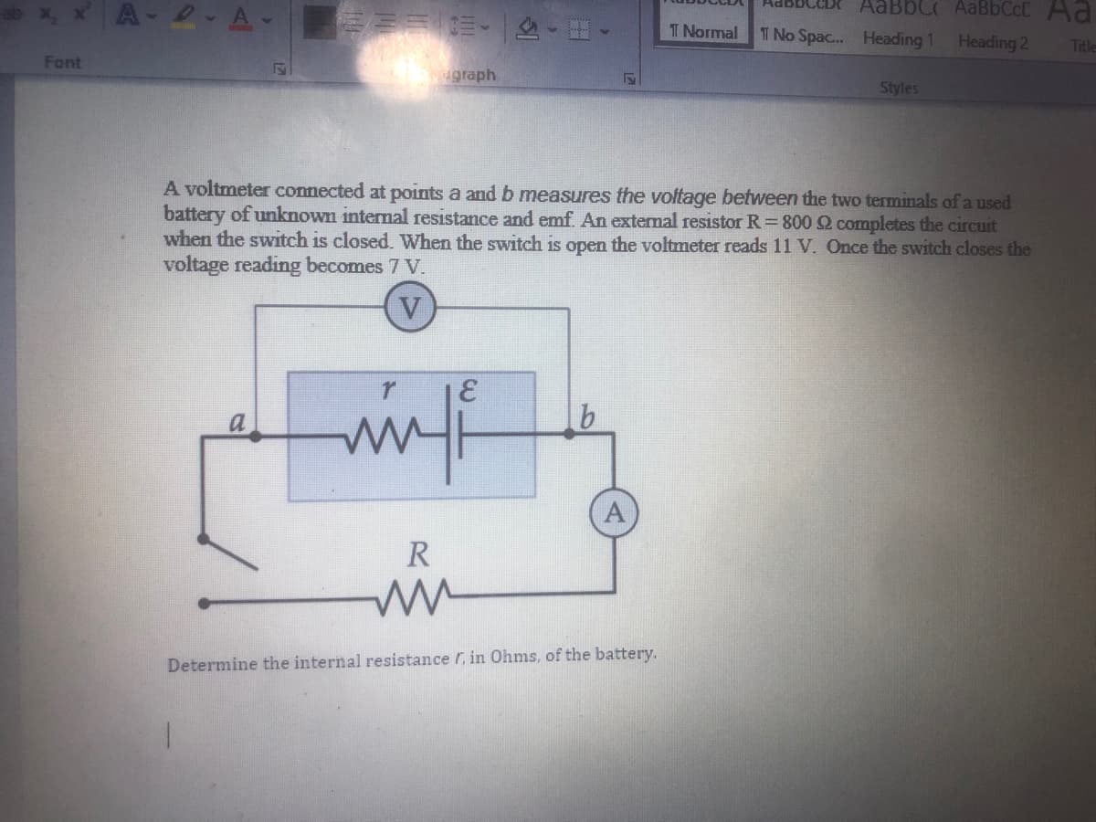 AaBbC AaBbCcCAa
A-2 A-
T Normal
T No Spac... Heading 1
Heading 2
Title
Font
agraph
Styles
A voltmeter connected at points a and b measures the voftage between the two terminals of a used
battery of unknown internal resistance and emf. An extemal resistor R =800 2 completes the circuit
when the switch is closed. When the switch is open the voltmeter reads 11 V. Once the switch closes the
voltage reading becomes 7 V.
R
Determine the internal resistance r, in Ohms, of the battery.
