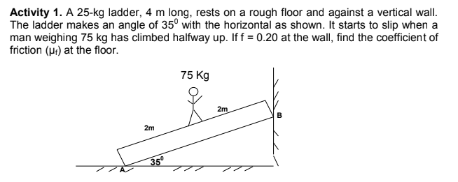 Activity 1. A 25-kg ladder, 4 m long, rests on a rough floor and against a vertical wall.
The ladder makes an angle of 35° with the horizontal as shown. It starts to slip when a
man weighing 75 kg has climbed halfway up. If f = 0.20 at the wall, find the coefficient of
friction (pr) at the floor.
75 Kg
2m
2m
35°
