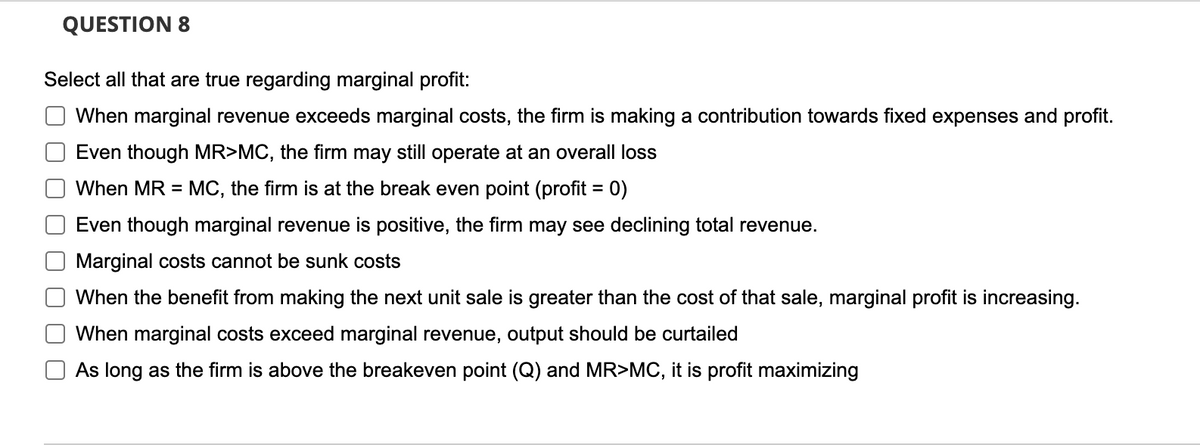 QUESTION 8
Select all that are true regarding marginal profit:
When marginal revenue exceeds marginal costs, the firm is making a contribution towards fixed expenses and profit.
Even though MR>MC, the firm may still operate at an overall loss
When MR = MC, the firm is at the break even point (profit = 0)
%3D
Even though marginal revenue is positive, the firm may see declining total revenue.
Marginal costs cannot be sunk costs
When the benefit from making the next unit sale is greater than the cost of that sale, marginal profit is increasing.
When marginal costs exceed marginal revenue, output should be curtailed
As long as the firm is above the breakeven point (Q) and MR>MC, it is profit maximizing
O O O
