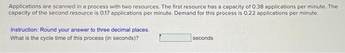 Applications are scanned in a process with two resources. The first resource has a capacity of 0.38 applications per minute. The
capacity of the second resource is 0.17 applications per minute. Demand for this process is 0.22 applications per minute.
Instruction: Round your answer to three decimal places.
What is the cycle time of this process (in seconds)?
seconds
