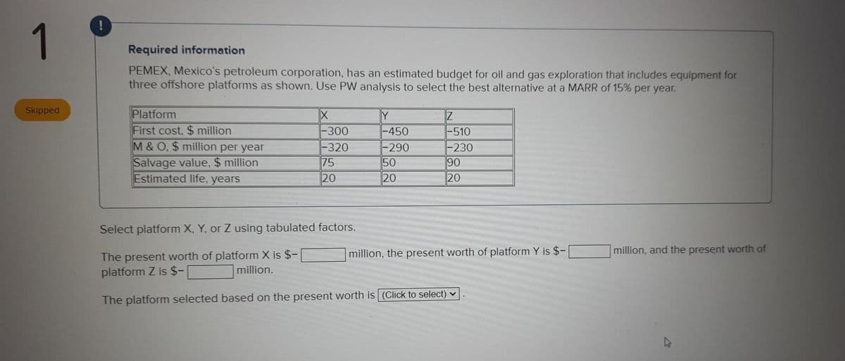 1
Required information
PEMEX, Mexico's petroleum corporation, has an estimated budget for oil and gas exploration that includes equipment for
three offshore platforms as shown. Use PW analysis to select the best alternative at a MARR of 15% per year.
Skipped
Platform
First cost, $ million
M &O, $ million per year
Salvage value, $ million
Estimated life, years
-300
-450
-320
75
20
-510
-230
90
20
-290
50
20
Select platform X, Y, or Z using tabulated factors.
million, the present worth of platform Y is $-
million, and the present worth of
The present worth of platform X is $-
platform Z is $-
million.
The platform selected based on the present worth is (Click to select)
