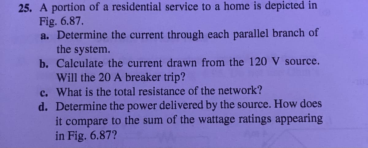 25. A portion of a residential service to a home is depicted in
Fig. 6.87.
a. Determine the current through each parallel branch of
the system.
b. Calculate the current drawn from the 120 V source.
Will the 20 A breaker trip?
c. What is the total resistance of the network?
d. Determine the power delivered by the source. How does
it compare to the sum of the wattage ratings appearing
in Fig. 6.87?
