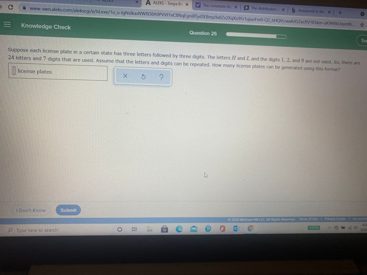 A ALEKS - Tonya Bri X
y! The commute dis X
The distribution o X b Answered: In the X +
CA www-awn.aleks.com/alekscgi/x/lsl.exe/1o_u-lgNslkasNW8D8A9PVVfleC8NqEgniBTydSEBmp9x8Zs2XqXo9Sr1ujuoFm0-Q2_hHQVLrwaKASZecRV1IDikm-uKW6lbUeym..
E Knowledge Check
Question 25
Tor
Suppose each license plate in a certain state has three letters followed by three digits. The letters H and L and the digits 1, 2, and 9 are not used. So, there are
24 letters and 7 digits that are used. Assume that the letters and digits can be repeated. How many license plates can be generated using this format?
|| license plates
Submர
O 2021 McGraw Hill LLC. AIn Rights Reserved. Terms of Use | Privacy Center Accessibi
4:0
I Don't Know
100%
8/24
0 日
Type here to search
