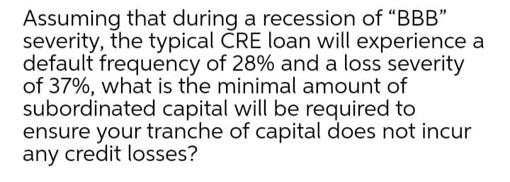 Assuming that during a recession of "BBB"
severity, the typical ČRE loan will experience a
default frequency of 28% and a loss severity
of 37%, what is the minimal amount of
subordinated capital will be required to
ensure your tranche of capital does not incur
any credit losses?
