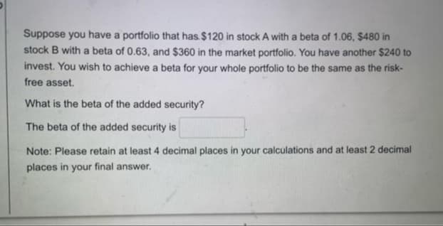 Suppose you have a portfolio that has. $120 in stock A with a beta of 1.06, $480 in
stock B with a beta of 0.63, and $360 in the market portfolio. You have another $240 to
invest. You wish to achieve a beta for your whole portfolio to be the same as the risk-
free asset.
What is the beta of the added security?
The beta of the added security is
Note: Please retain at least 4 decimal places in your calculations and at least 2 decimal
places in your final answer.
