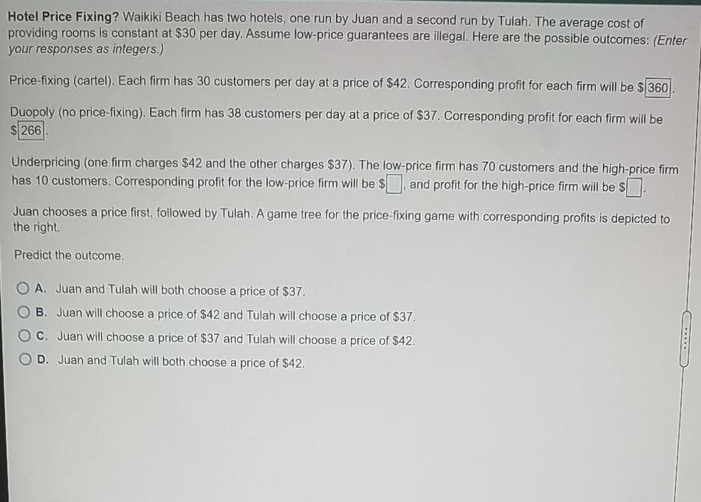 Hotel Price Fixing? Waikiki Beach has two hotels, one run by Juan and a second run by Tulah. The average cost of
providing rooms is constant at $30 per day. Assume low-price guarantees are illegal. Here are the possible outcomes: (Enter
your responses as integers.)
Price-fixing (cartel). Each firm has 30 customers per day at a price of $42. Corresponding profit for each firm will be $360.
Duopoly (no price-fixing). Each firm has 38 customers per day at a price of $37. Corresponding profit for each firm will be
$ 266
Underpricing (one firm charges $42 and the other charges $37). The low-price firm has 70 customers and the high-price firm
has 10 customers. Corresponding profit for the low-price firm will be $ and profit for the high-price firm will be S.
Juan chooses a price first, followed by Tulah. A game tree for the price-fixing game with corresponding profits is depicted to
the right.
Predict the outcome.
O A. Juan and Tulah will both choose a price of $37.
O B. Juan will choose a price of $42 and Tulah will choose a price of $37.
C. Juan will choose a price of $37 and Tulah will choose a price of $42.
D. Juan and Tulah will both choose a price of $42.
