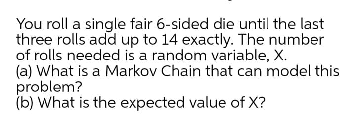 You roll a single fair 6-sided die until the last
three rolls add up to 14 exactly. The number
of rolls needed is a random variable, X.
(a) What is a Markov Chain that can model this
problem?
(b) What is the expected value of X?
