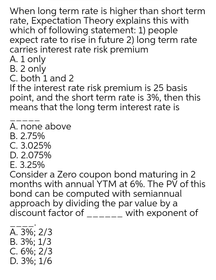 When long term rate is higher than short term
rate, Expectation Theory explains this with
which of following statement: 1) people
expect rate to rise in future 2) long term rate
carries interest rate risk premium
A. 1 only
B. 2 only
C. both 1 and 2
If the interest rate risk premium is 25 basis
point, and the short term rate is 3%, then this
means that the long term interest rate is
A. none above
В. 2.75%
C. 3.025%
D. 2.075%
E. 3.25%
Consider a Zero coupon bond maturing in 2
months with annual YTM at 6%. The PV of this
bond can be computed with semiannual
approach by dividing the par value by a
discount factor of
with exponent of
А. 3%; 2/3
В. 3%;B 1/3
С. 6%;B 2/3
D. 3%; 1/6
