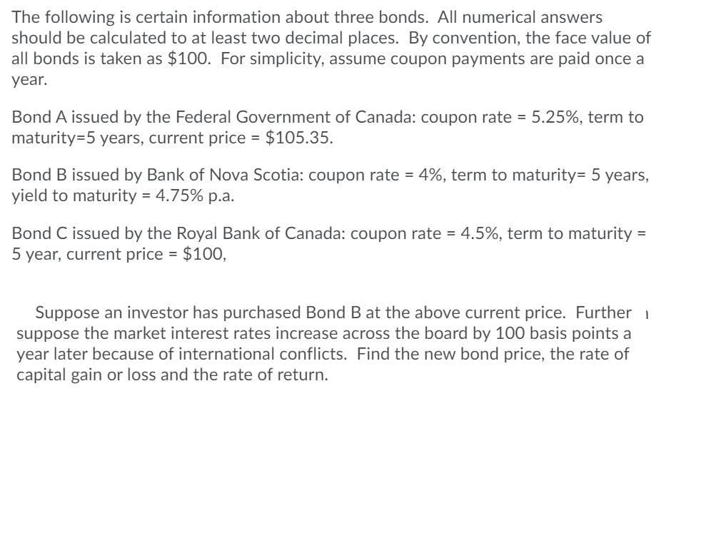 The following is certain information about three bonds. All numerical answers
should be calculated to at least two decimal places. By convention, the face value of
all bonds is taken as $100. For simplicity, assume coupon payments are paid once a
year.
Bond A issued by the Federal Government of Canada: coupon rate = 5.25%, term to
maturity=5 years, current price $105.35.
Bond B issued by Bank of Nova Scotia: coupon rate = 4%, term to maturity= 5 years,
yield to maturity = 4.75% p.a.
Bond C issued by the Royal Bank of Canada: coupon rate = 4.5%, term to maturity
5 year, current price = $100,
Suppose an investor has purchased Bond B at the above current price. Further 1
suppose the market interest rates increase across the board by 100 basis points a
year later because of international conflicts. Find the new bond price, the rate of
capital gain or loss and the rate of return.
