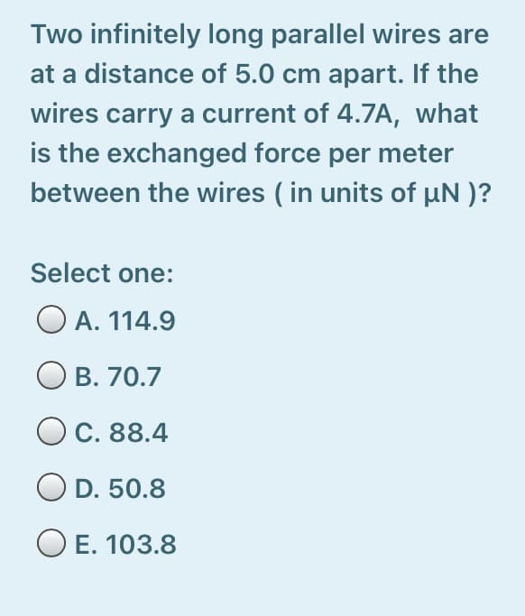 Two infinitely long parallel wires are
at a distance of 5.0 cm apart. If the
wires carry a current of 4.7A, what
is the exchanged force per meter
between the wires ( in units of µN )?
Select one:
O A. 114.9
O B. 70.7
C. 88.4
OD. 50.8
O E. 103.8
