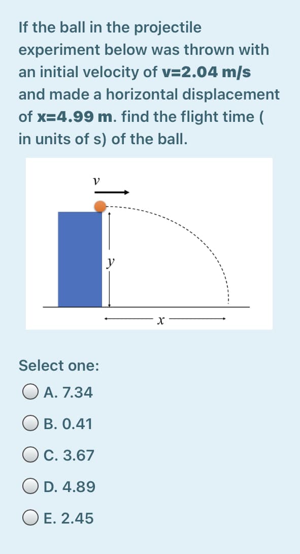 If the ball in the projectile
experiment below was thrown with
an initial velocity of v=2.04 m/s
and made a horizontal displacement
of x=4.99 m. find the flight time (
in units of s) of the ball.
Select one:
O A. 7.34
Ов. 0.41
Ос. 3.67
OD. 4.89
O E. 2.45
