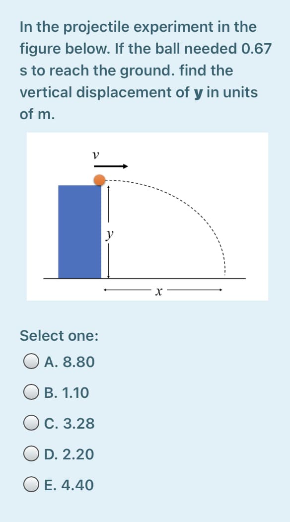 In the projectile experiment in the
figure below. If the ball needed 0.67
s to reach the ground. find the
vertical displacement of y in units
of m.
Select one:
O A. 8.80
В. 1.10
Ос. 3.28
D. 2.20
O E. 4.40
