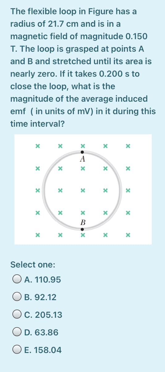 The flexible loop in Figure has a
radius of 21.7 cm and is in a
magnetic field of magnitude 0.150
T. The loop is grasped at points A
and B and stretched until its area is
nearly zero. If it takes 0.200 s to
close the loop, what is the
magnitude of the average induced
emf ( in units of mV) in it during this
time interval?
A
B
Select one:
O A. 110.95
O B. 92.12
O cC. 205.13
O D. 63.86
O E. 158.04
