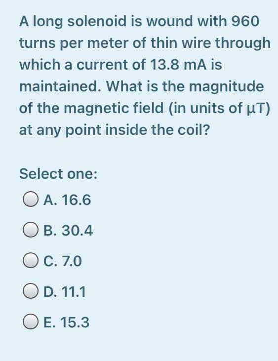 A long solenoid is wound with 960
turns per meter of thin wire through
which a current of 13.8 mA is
maintained. What is the magnitude
of the magnetic field (in units of HT)
at any point inside the coil?
Select one:
O A. 16.6
В. 30.4
C. 7.0
O D. 11.1
O E. 15.3
