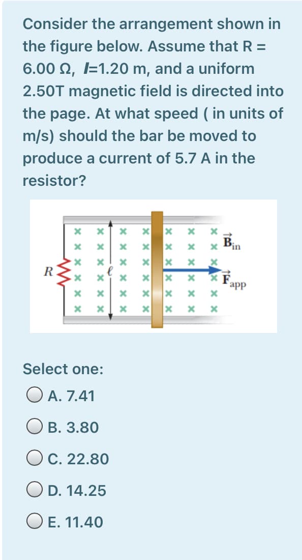 Consider the arrangement shown in
the figure below. Assume that R =
6.00 N, I=1.20 m, and a uniform
2.50T magnetic field is directed into
the page. At what speed ( in units of
m/s) should the bar be moved to
produce a current of 5.7 A in the
resistor?
B.
in
R
app
Select one:
O A. 7.41
В. 3.80
O C. 22.80
D. 14.25
O E. 11.40
x xx x ×
x x:
X x x x x >
x x x x
X X x x
x x x X × ×
