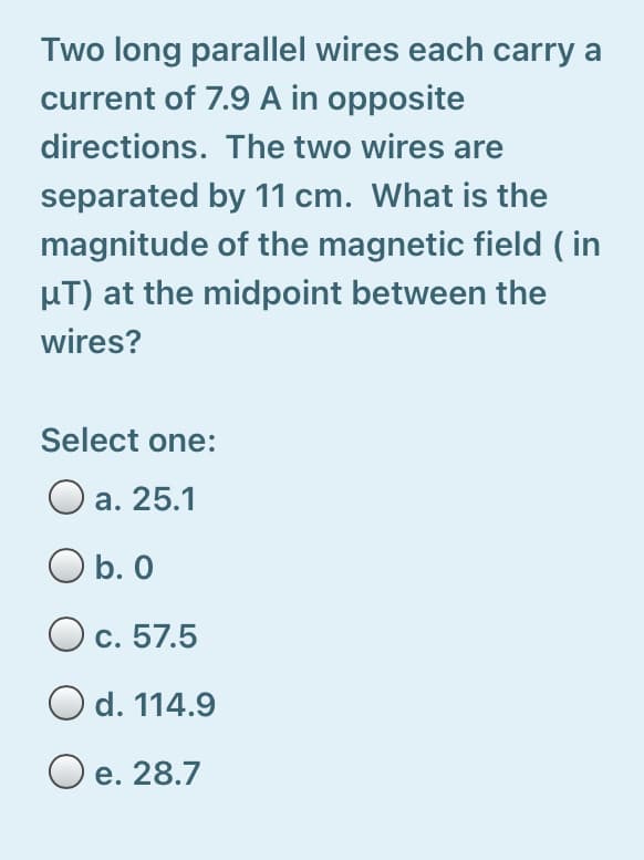 Two long parallel wires each carry a
current of 7.9 A in opposite
directions. The two wires are
separated by 11 cm. What is the
magnitude of the magnetic field ( in
µT) at the midpoint between the
wires?
Select one:
а. 25.1
O b. 0
c. 57.5
O d. 114.9
O e. 28.7
