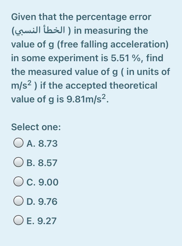 Given that the percentage error
in measuring the ) الخطأ النسبي(
value of g (free falling acceleration)
in some experiment is 5.51 %, find
the measured value of g ( in units of
m/s? ) if the accepted theoretical
value of g is 9.81m/s².
Select one:
O A. 8.73
B. 8.57
O C. 9.00
O D. 9.76
O E. 9.27
